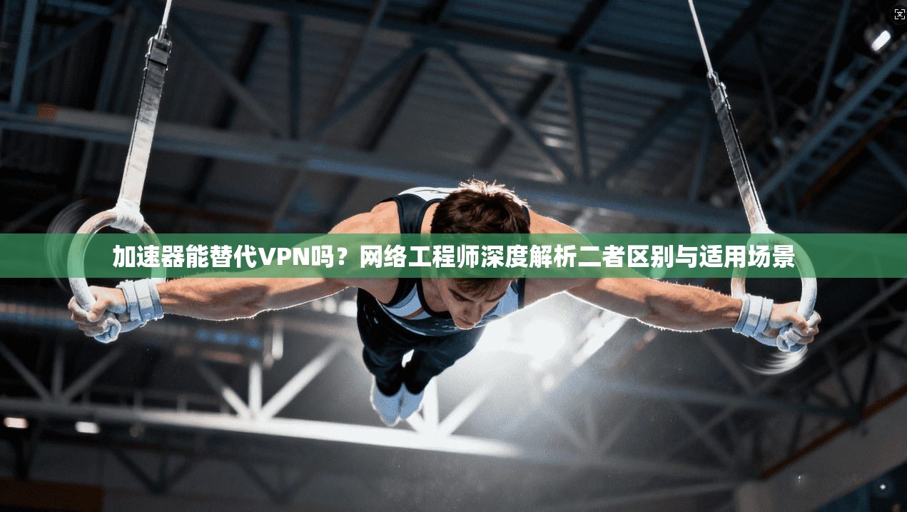 加速器能替代VPN吗？网络工程师深度解析二者区别与适用场景