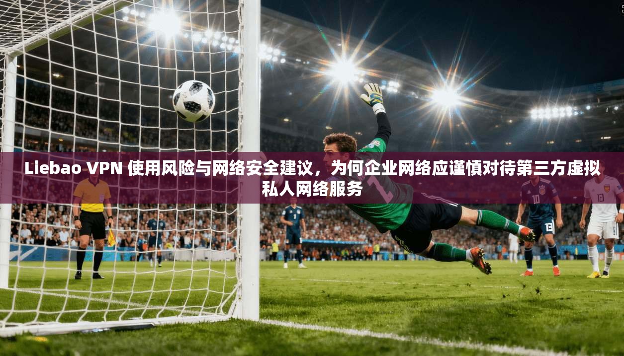 Liebao VPN 使用风险与网络安全建议,为何企业网络应谨慎对待第三方虚拟私人网络服务 Liebao VPN 使用风险与网络安全建议,为何企业网络应谨慎对待第三方虚拟私人网络服务