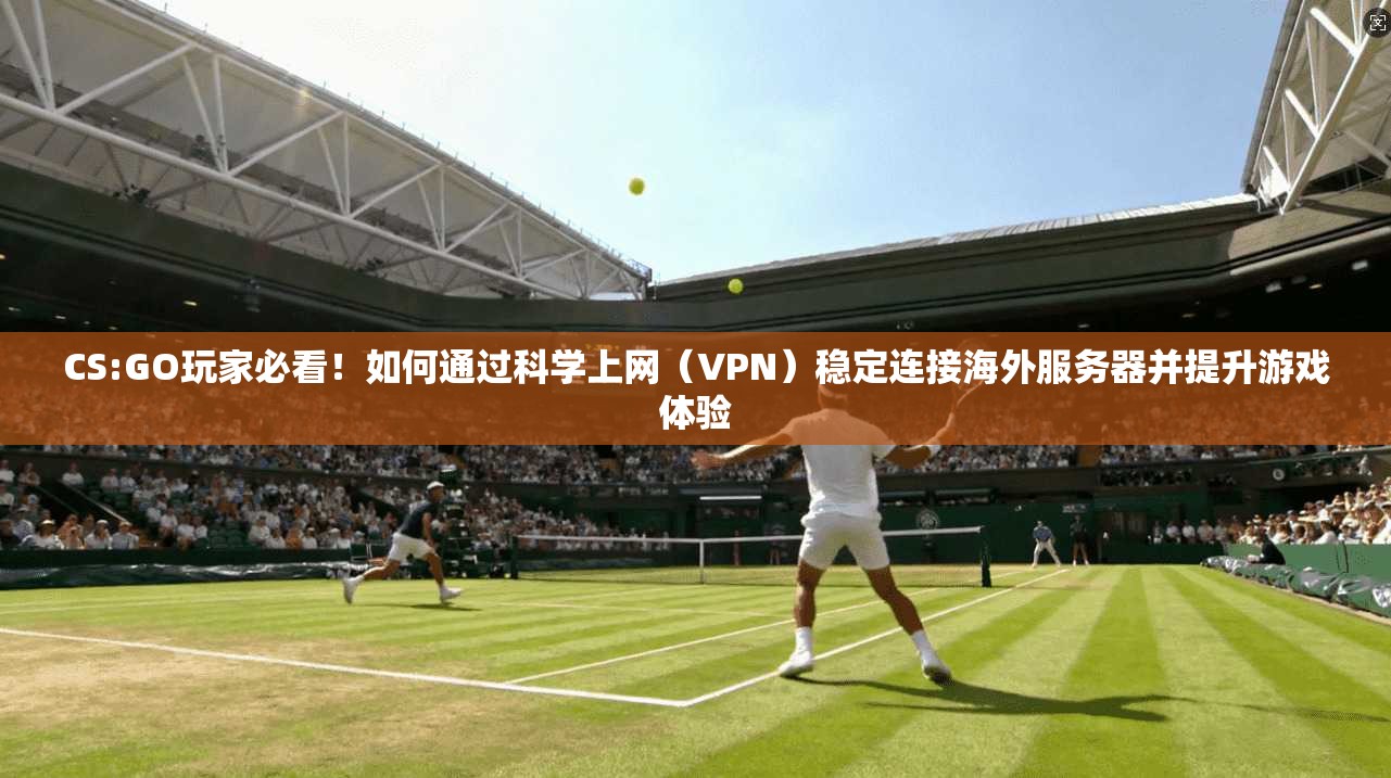 CS:GO玩家必看！如何通过科学上网（VPN）稳定连接海外服务器并提升游戏体验