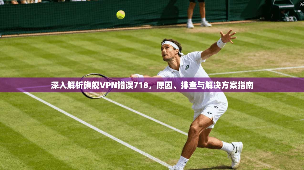 深入解析旗舰VPN错误718,原因、排查与解决方案指南 深入解析旗舰VPN错误718,原因、排查与解决方案指南