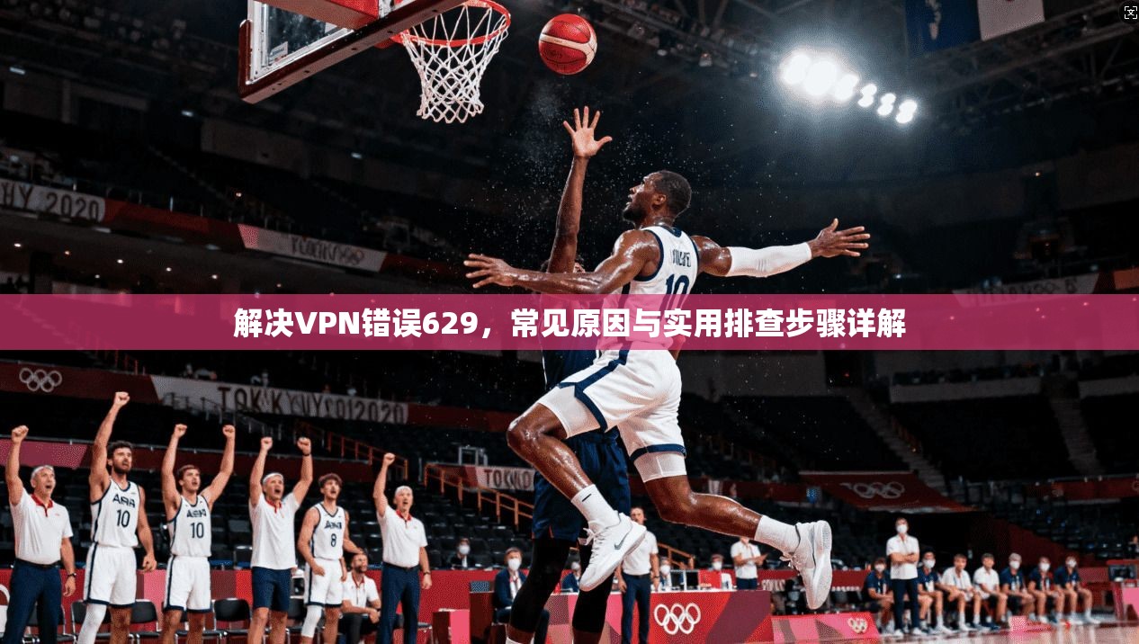 解决VPN错误629,常见原因与实用排查步骤详解 解决VPN错误629,常见原因与实用排查步骤详解