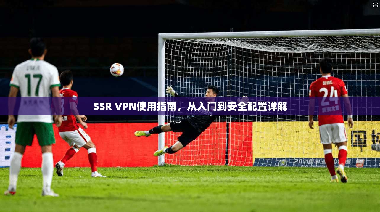 SSR VPN使用指南,从入门到安全配置详解 SSR VPN使用指南,从入门到安全配置详解