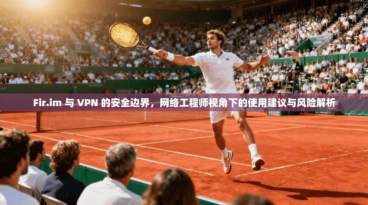 Fir.im 与 VPN 的安全边界，网络工程师视角下的使用建议与风险解析