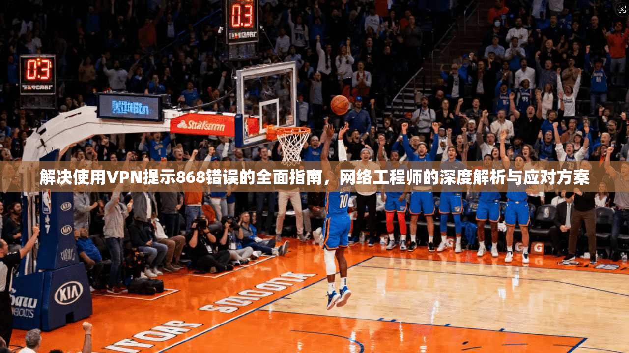 解决使用VPN提示868错误的全面指南，网络工程师的深度解析与应对方案