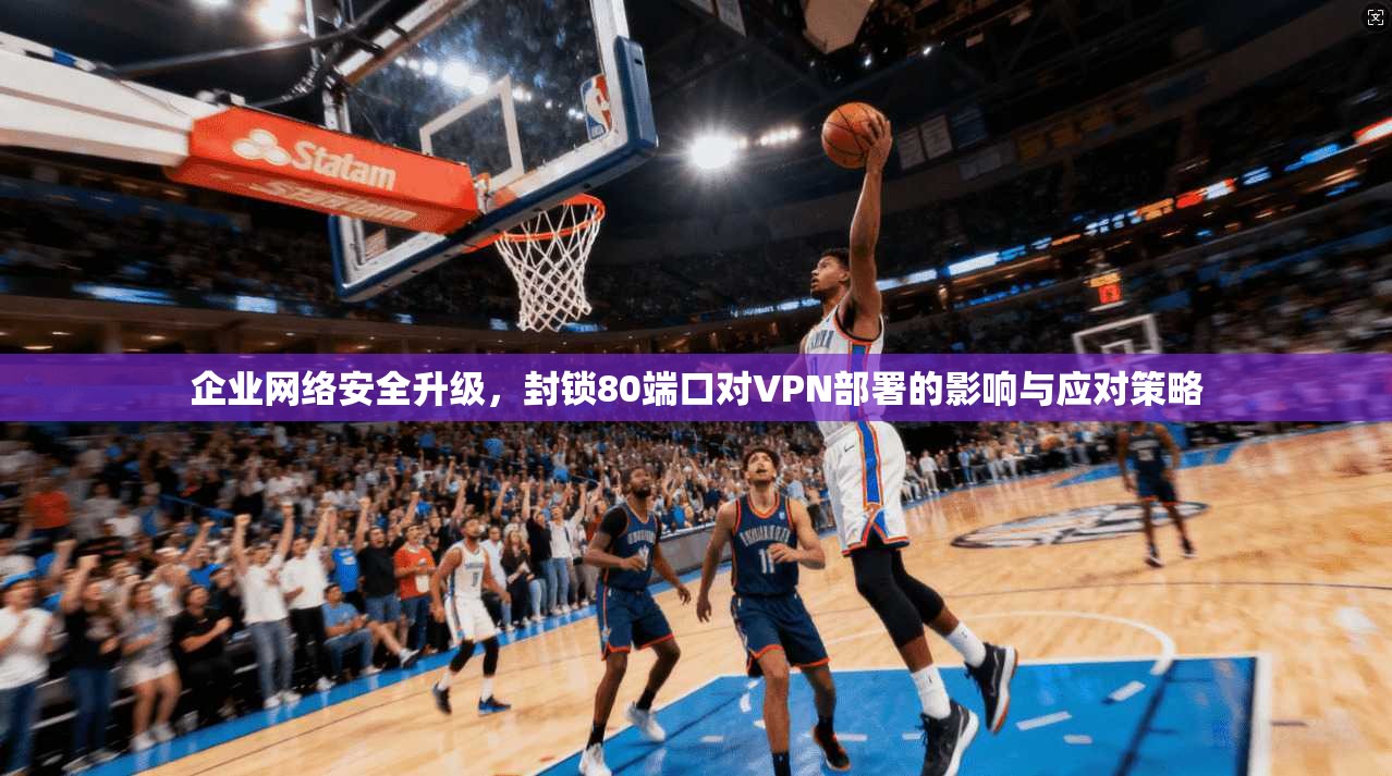 企业网络安全升级，封锁80端口对VPN部署的影响与应对策略
