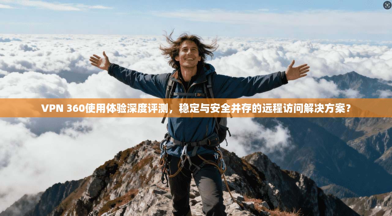 VPN 360使用体验深度评测，稳定与安全并存的远程访问解决方案？