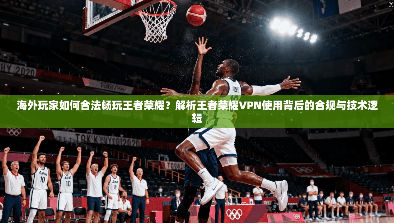 海外玩家如何合法畅玩王者荣耀？解析王者荣耀VPN使用背后的合规与技术逻辑