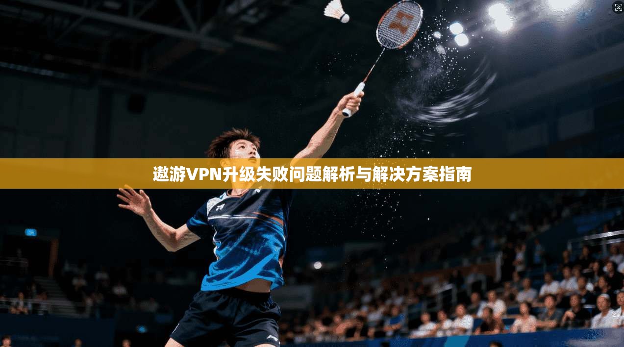 遨游VPN升级失败问题解析与解决方案指南 遨游VPN升级失败问题解析与解决方案指南