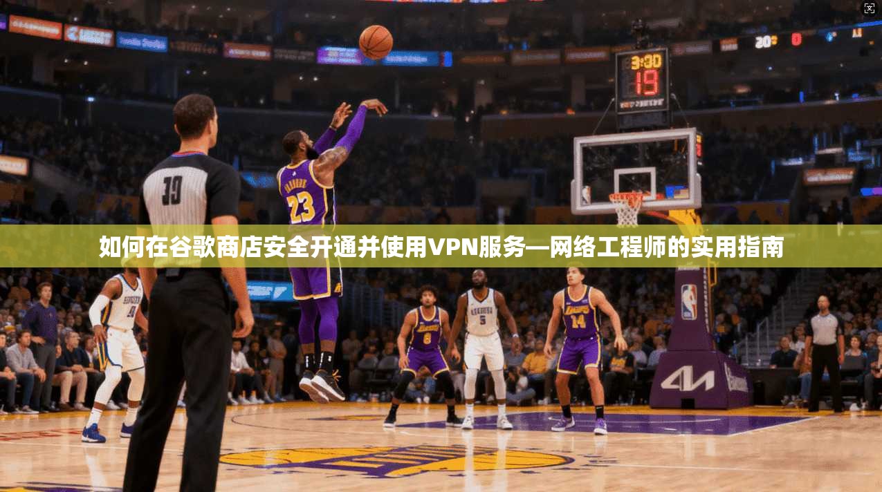 如何在谷歌商店安全开通并使用VPN服务—网络工程师的实用指南