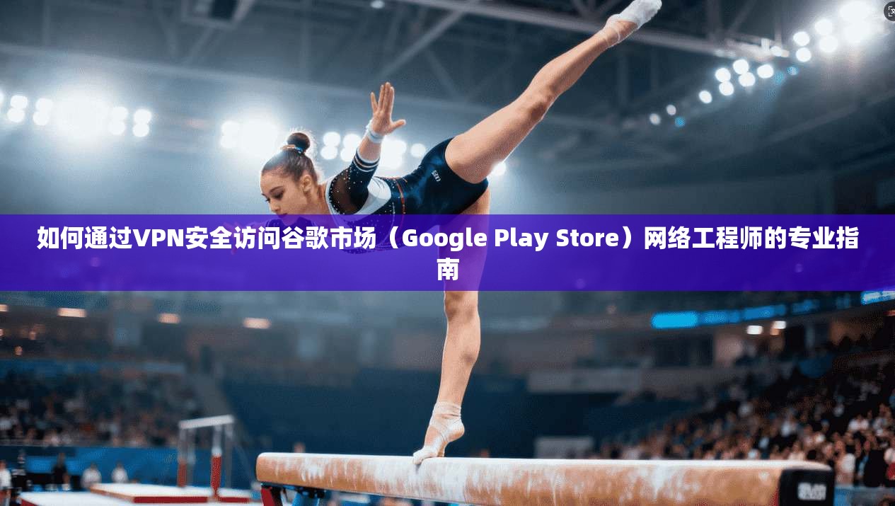 如何通过VPN安全访问谷歌市场（Google Play Store）网络工程师的专业指南
