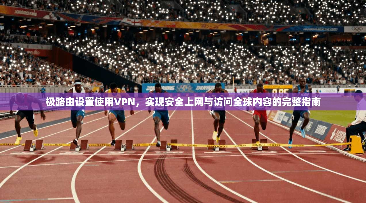 极路由设置使用VPN，实现安全上网与访问全球内容的完整指南