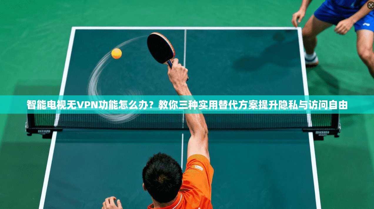 智能电视无VPN功能怎么办？教你三种实用替代方案提升隐私与访问自由