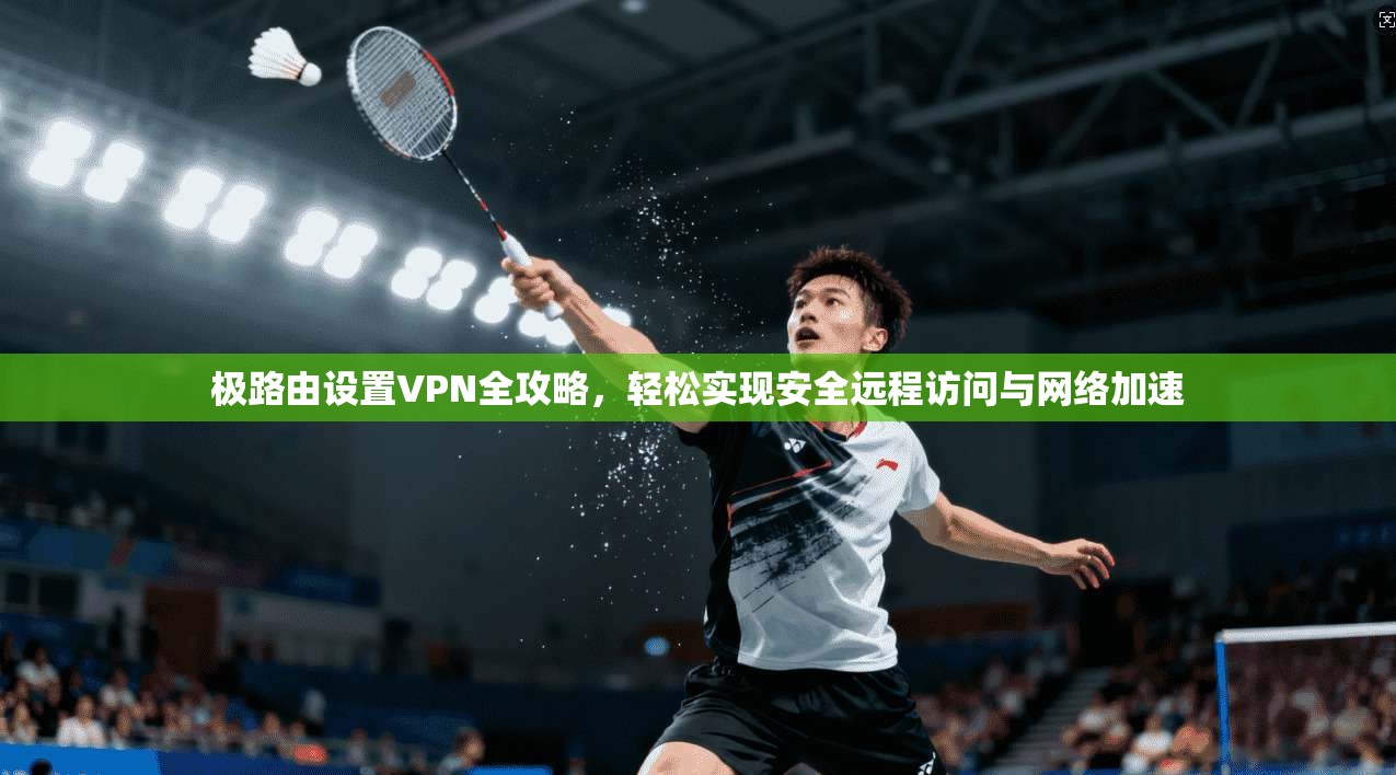 极路由设置VPN全攻略，轻松实现安全远程访问与网络加速