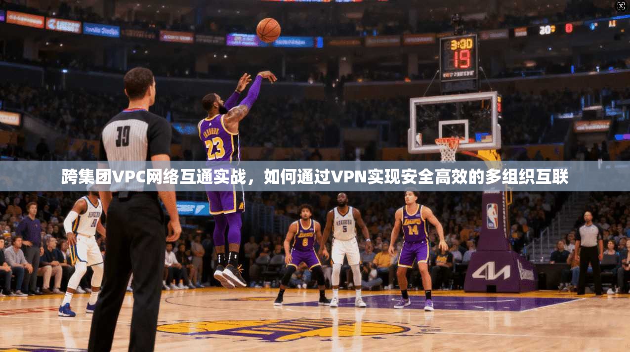 跨集团VPC网络互通实战，如何通过VPN实现安全高效的多组织互联
