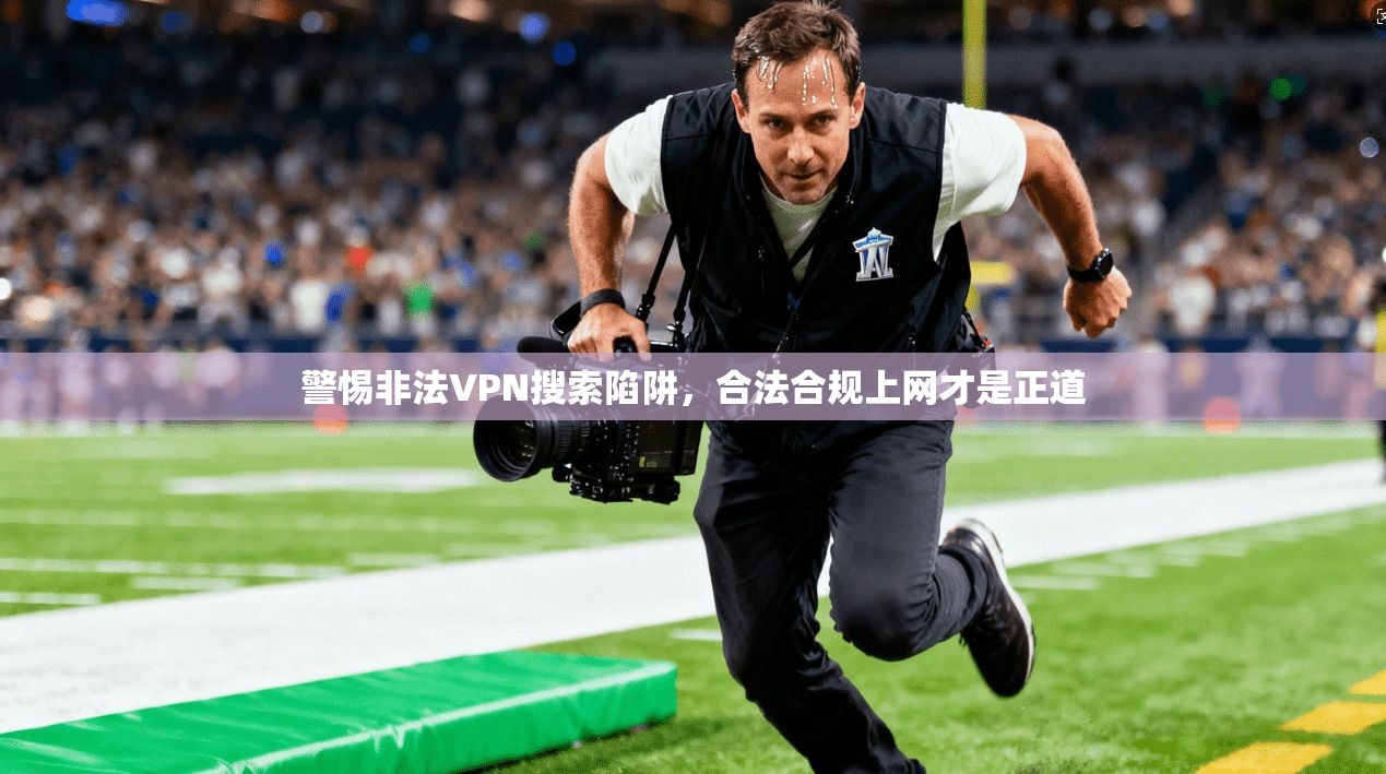 警惕非法VPN搜索陷阱，合法合规上网才是正道