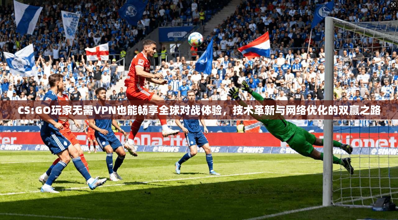 CS:GO玩家无需VPN也能畅享全球对战体验，技术革新与网络优化的双赢之路
