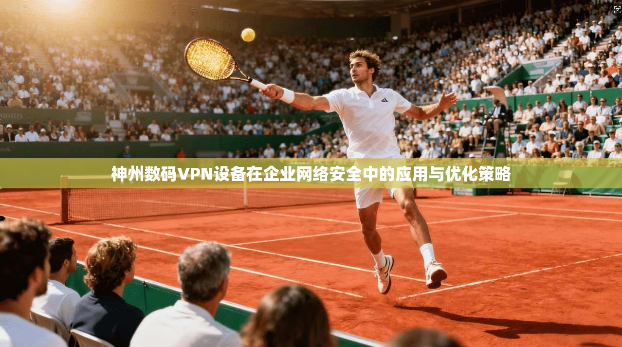 神州数码VPN设备在企业网络安全中的应用与优化策略