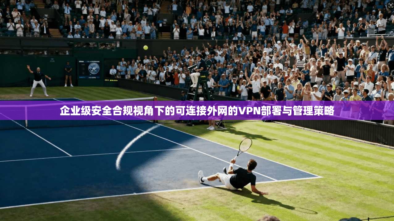 企业级安全合规视角下的可连接外网的VPN部署与管理策略