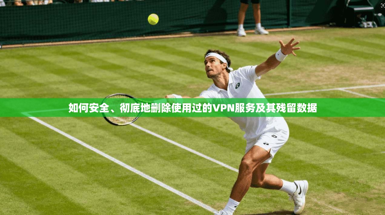 如何安全、彻底地删除使用过的VPN服务及其残留数据
