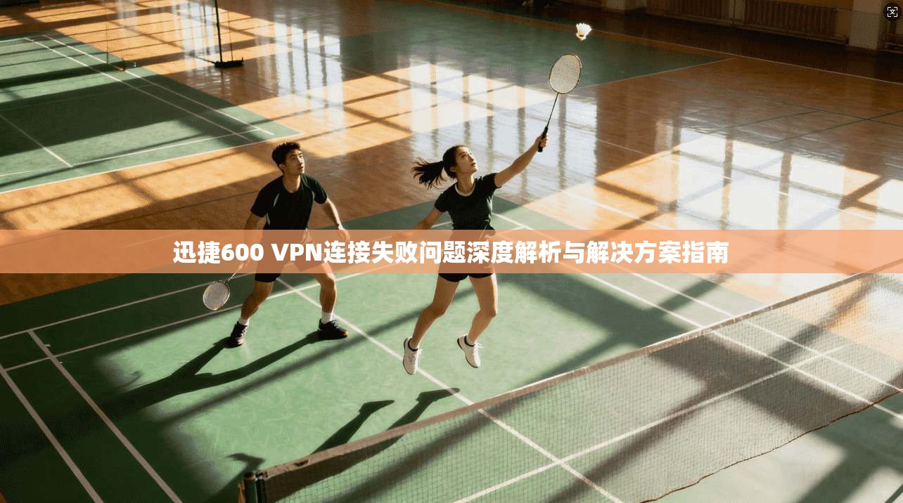 迅捷600 VPN连接失败问题深度解析与解决方案指南 迅捷600 VPN连接失败问题深度解析与解决方案指南