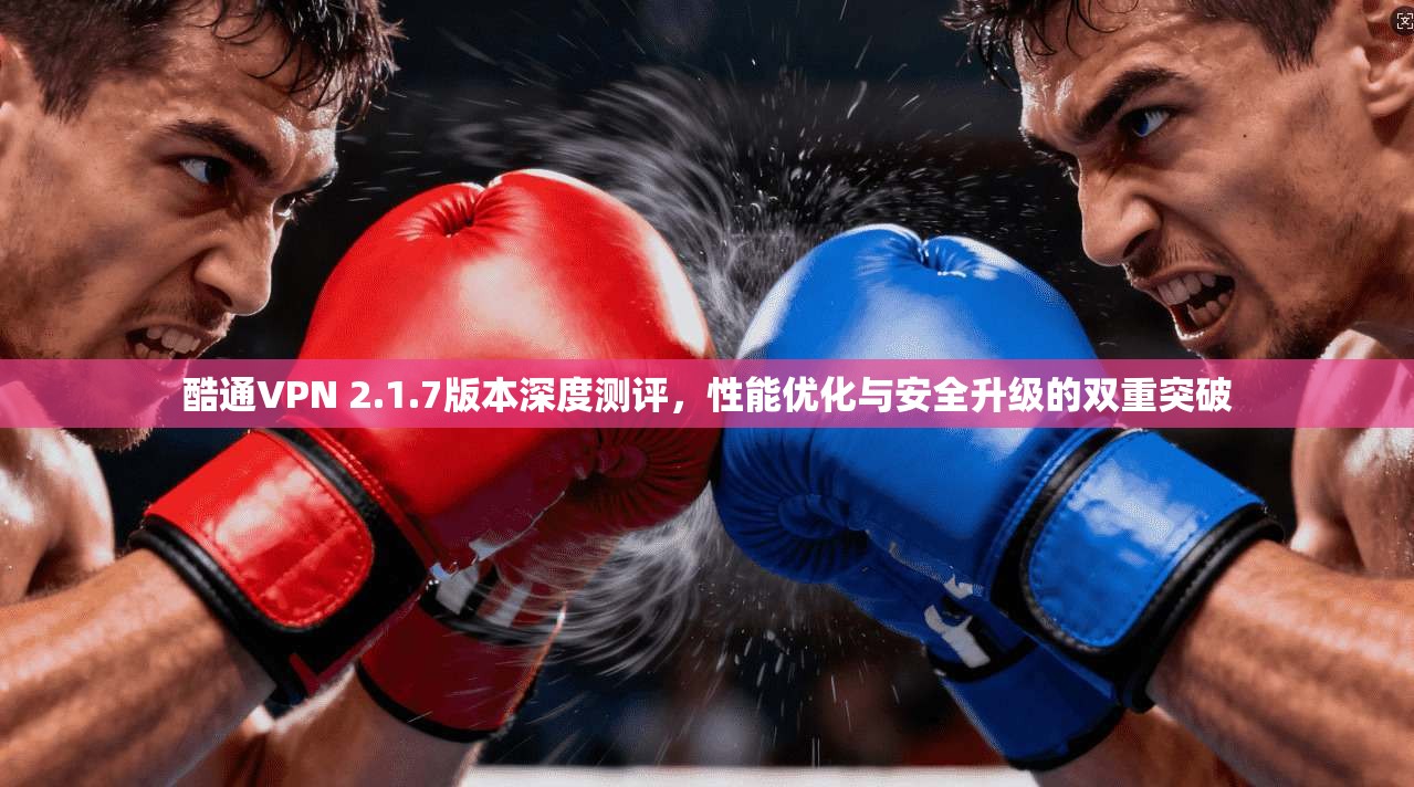 酷通VPN 2.1.7版本深度测评，性能优化与安全升级的双重突破