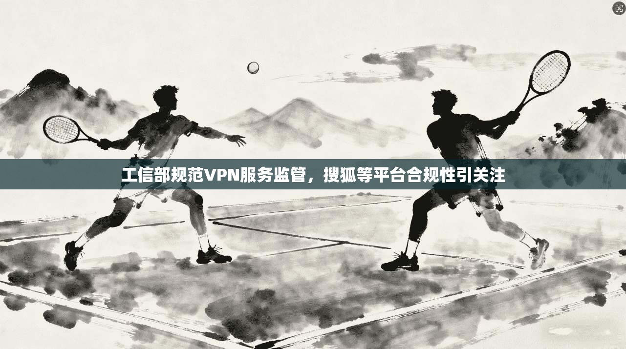 工信部规范VPN服务监管，搜狐等平台合规性引关注