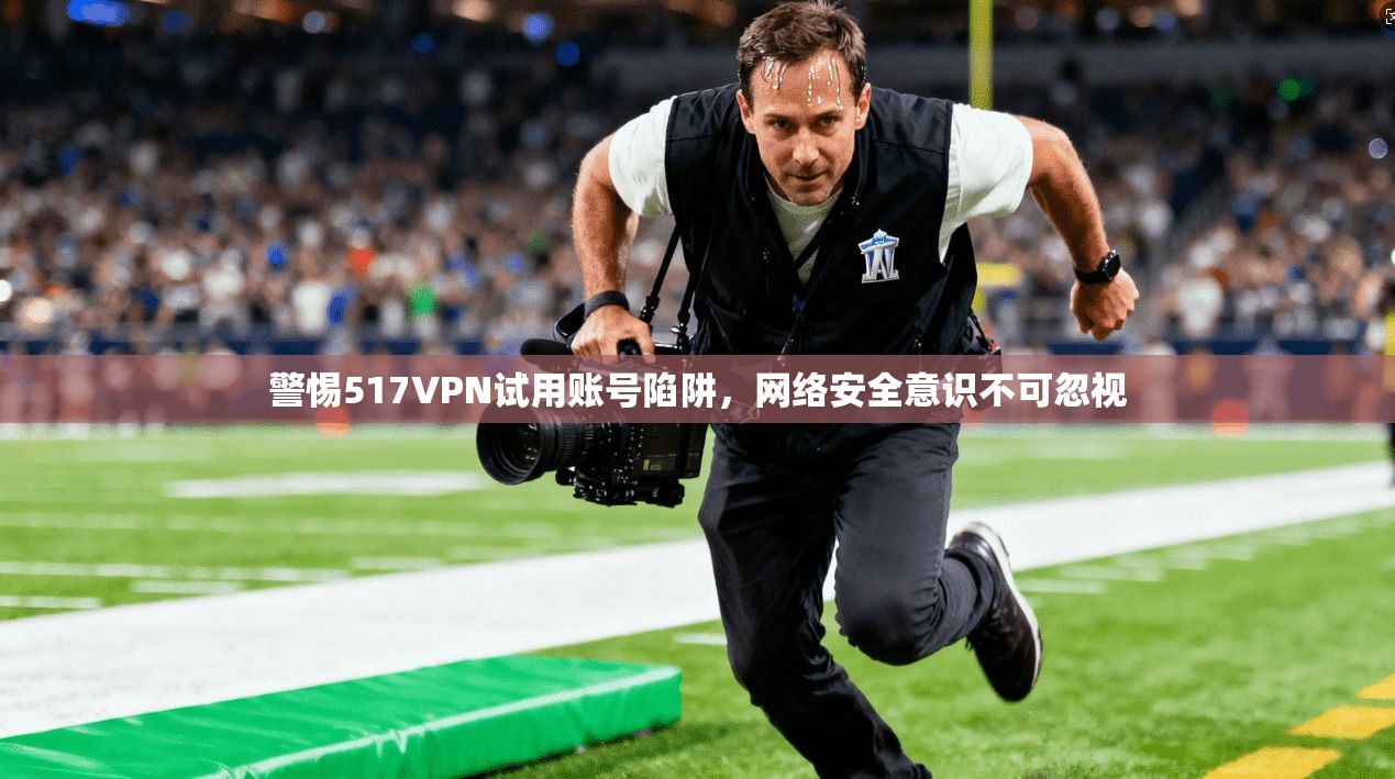 警惕517VPN试用账号陷阱，网络安全意识不可忽视