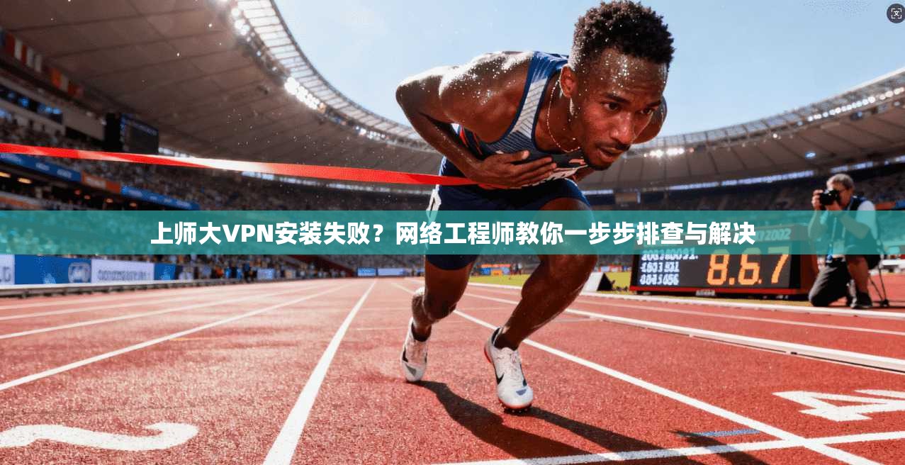 上师大VPN安装失败？网络工程师教你一步步排查与解决