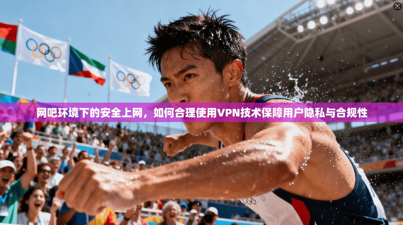 网吧环境下的安全上网，如何合理使用VPN技术保障用户隐私与合规性