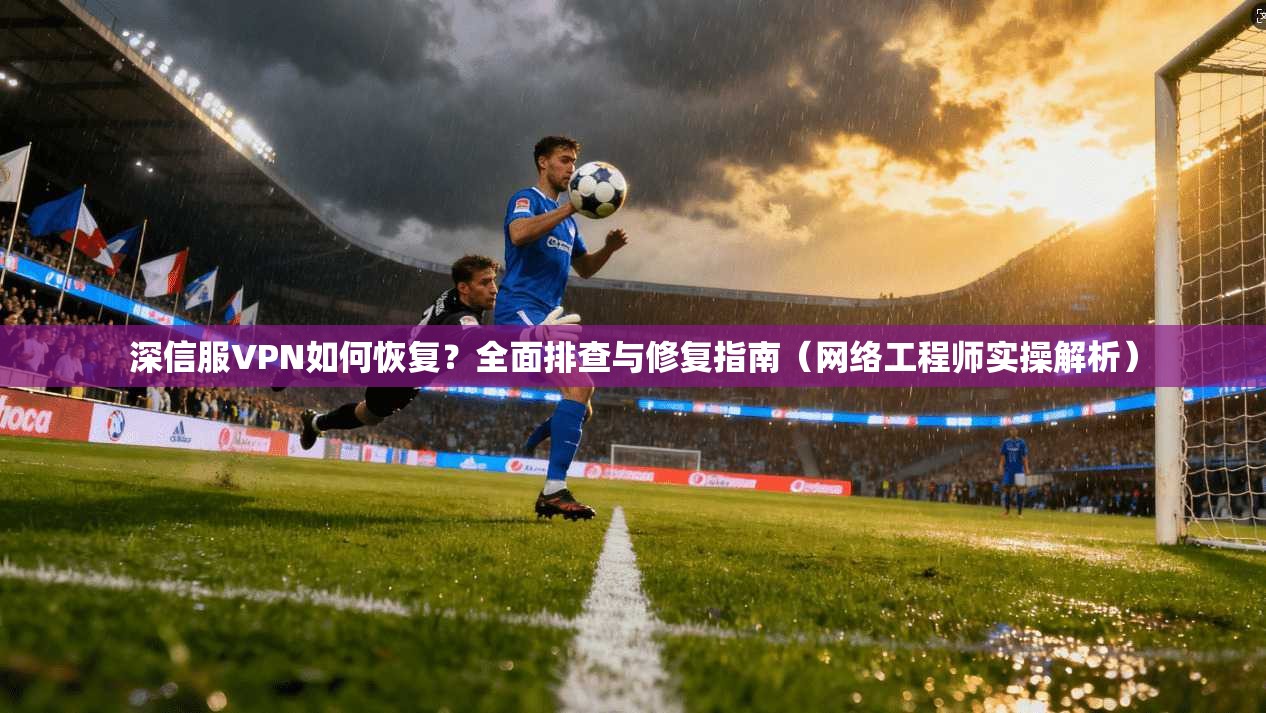 深信服VPN如何恢复？全面排查与修复指南（网络工程师实操解析）