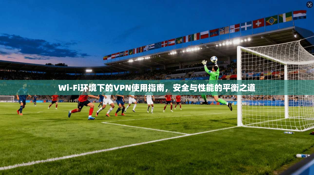 Wi-Fi环境下的VPN使用指南，安全与性能的平衡之道