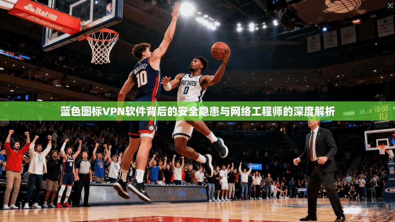 蓝色图标VPN软件背后的安全隐患与网络工程师的深度解析