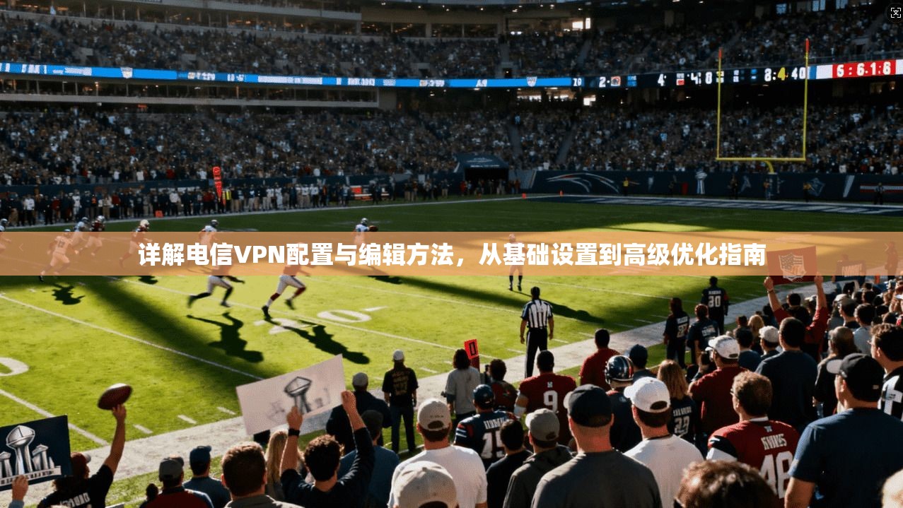 详解电信VPN配置与编辑方法，从基础设置到高级优化指南