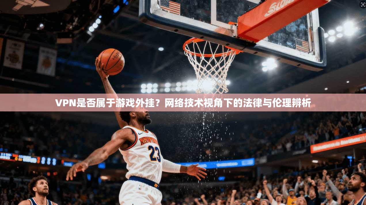 VPN是否属于游戏外挂？网络技术视角下的法律与伦理辨析
