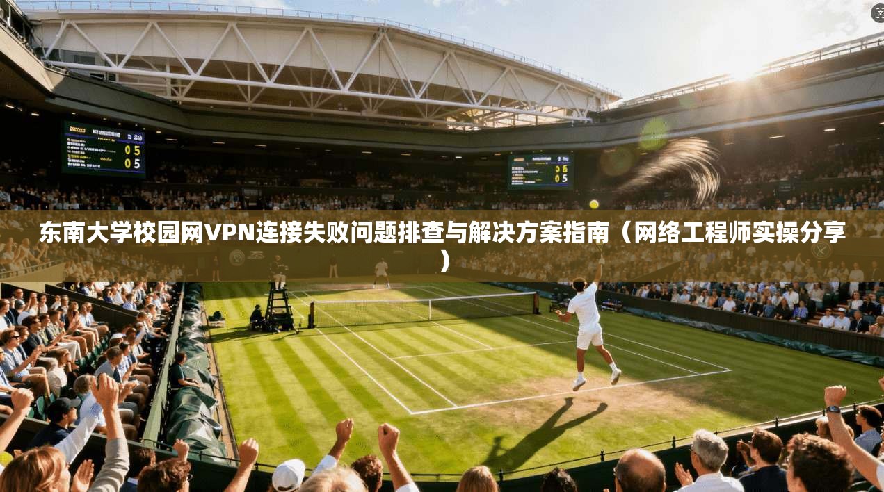 东南大学校园网VPN连接失败问题排查与解决方案指南（网络工程师实操分享）