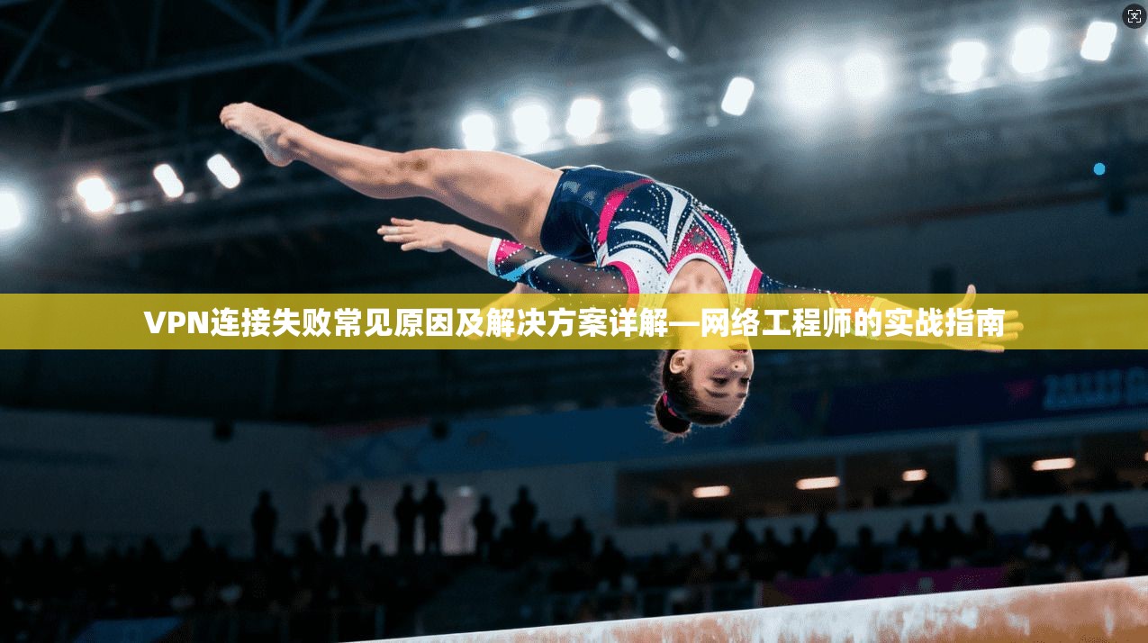 VPN连接失败常见原因及解决方案详解—网络工程师的实战指南