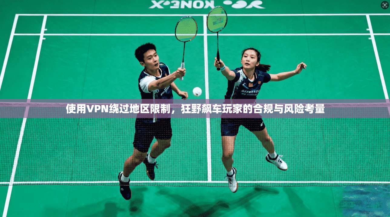 使用VPN绕过地区限制，狂野飙车玩家的合规与风险考量