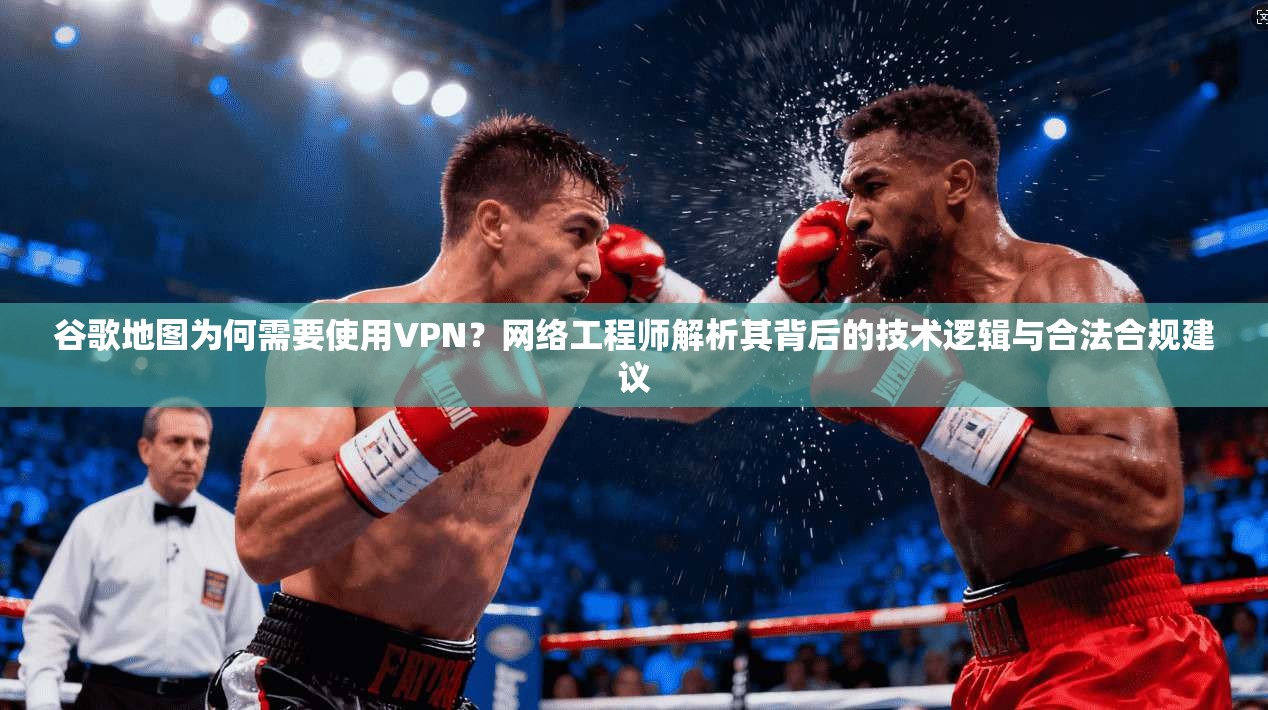 谷歌地图为何需要使用VPN？网络工程师解析其背后的技术逻辑与合法合规建议