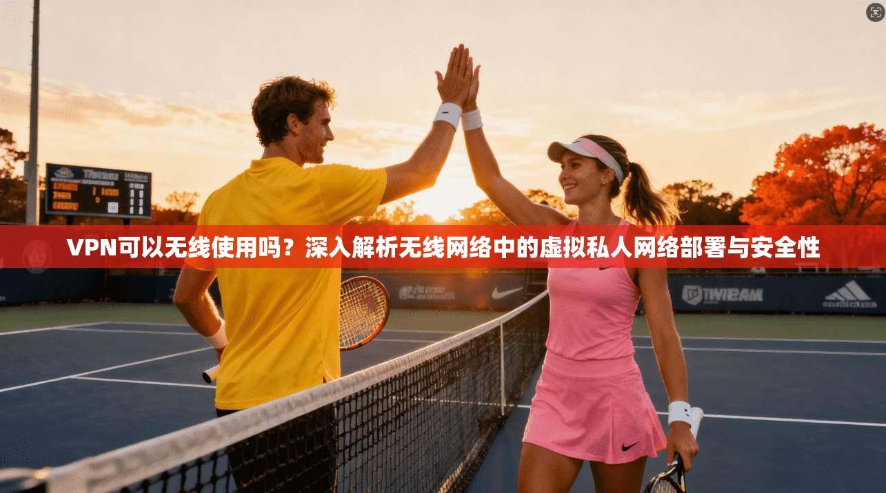 VPN可以无线使用吗？深入解析无线网络中的虚拟私人网络部署与安全性