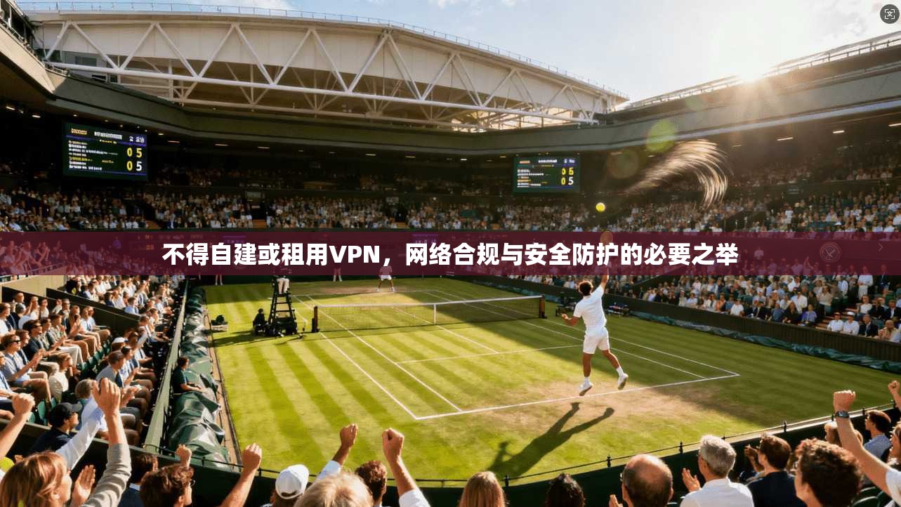不得自建或租用VPN，网络合规与安全防护的必要之举