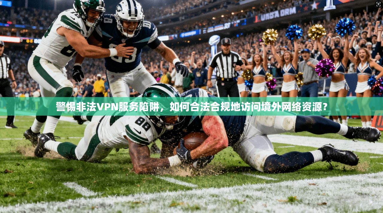 警惕非法VPN服务陷阱，如何合法合规地访问境外网络资源？