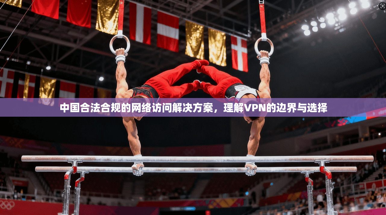 中国合法合规的网络访问解决方案,理解VPN的边界与选择 中国合法合规的网络访问解决方案,理解VPN的边界与选择