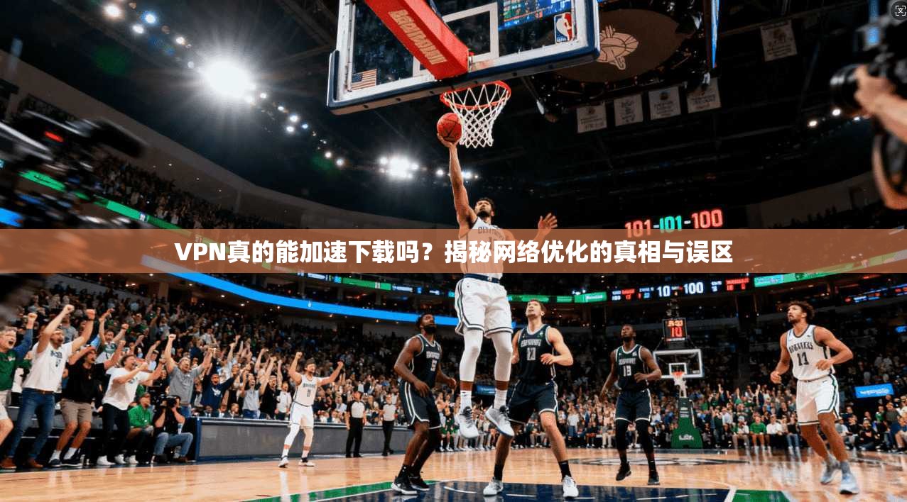 VPN真的能加速下载吗？揭秘网络优化的真相与误区