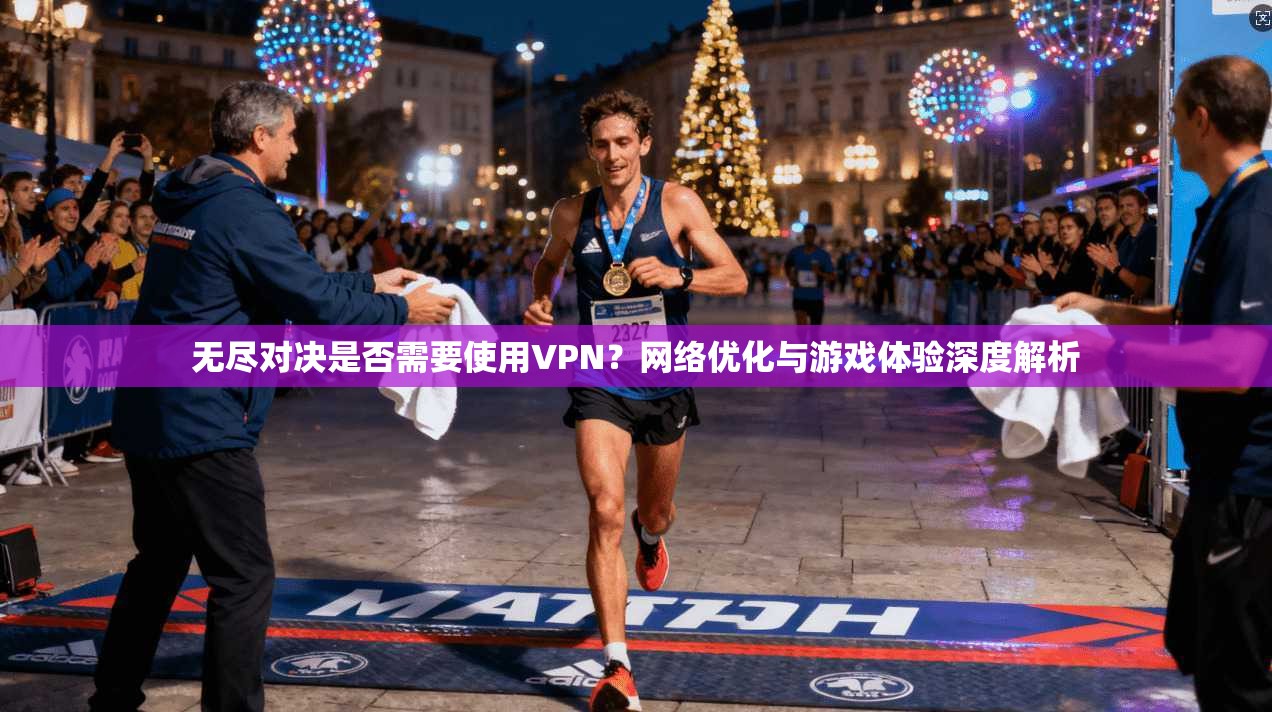 无尽对决是否需要使用VPN？网络优化与游戏体验深度解析