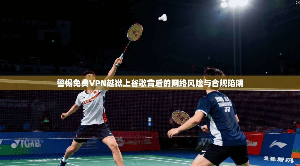 警惕免费VPN越狱上谷歌背后的网络风险与合规陷阱