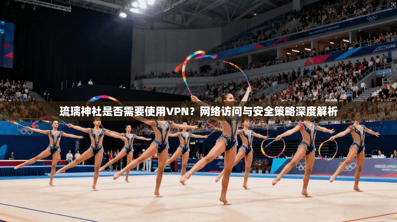 琉璃神社是否需要使用VPN？网络访问与安全策略深度解析