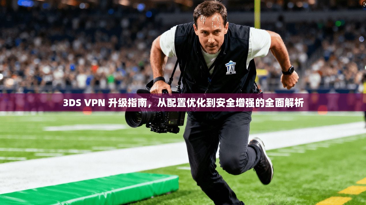 3DS VPN 升级指南，从配置优化到安全增强的全面解析