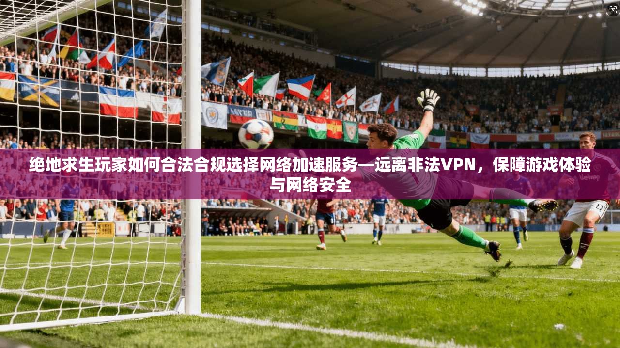 绝地求生玩家如何合法合规选择网络加速服务—远离非法VPN，保障游戏体验与网络安全