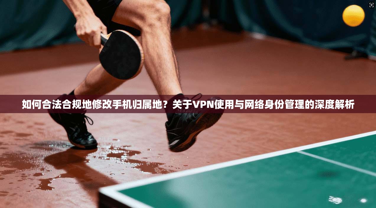 如何合法合规地修改手机归属地？关于VPN使用与网络身份管理的深度解析