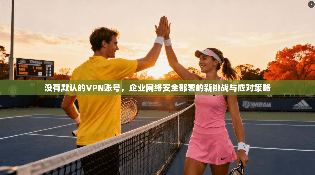 没有默认的VPN账号,企业网络安全部署的新挑战与应对策略 没有默认的VPN账号,企业网络安全部署的新挑战与应对策略